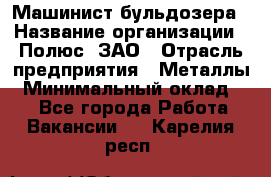 Машинист бульдозера › Название организации ­ Полюс, ЗАО › Отрасль предприятия ­ Металлы › Минимальный оклад ­ 1 - Все города Работа » Вакансии   . Карелия респ.